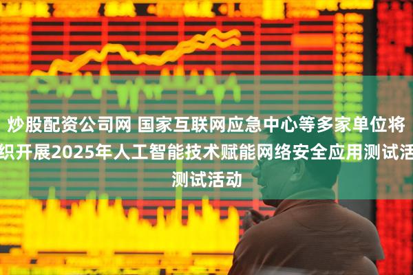 炒股配资公司网 国家互联网应急中心等多家单位将组织开展2025年人工智能技术赋能网络安全应用测试活动